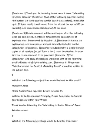 [Sentence 1] Thank you for traveling to our recent event “Marketing
to Senior Citizens.” [Sentence 2] All of the following expenses will be
reimbursed: air travel (up to $500 for coach-class airfare), meals (for
up to $25 per meal), travel to and from the airport (for up to $75 per
taxi ride), and some incidentals (up to $20 per day).
[Sentence 3] Reimbursement will be sent to you after the following
steps are completed. [Sentence 4]An itemized spreadsheet of
expenses must be received by October 15. [Sentence 5] A date, an
explanation, and an expense amount should be included on the
spreadsheet of expenses. [Sentence 6] Additionally, a single file with
copies of all receipts (in .pdf form is best) must be attached in order
for your reimbursement to be processed.[Sentence 7] The
spreadsheet and copy of expenses should be sent to the following
email address: teri@slpconsulting.com. [Sentence 8] The phrase
“Reimbursement for Sept 15 Marketing Event” should be written in
the subject line.
1
Which of the following subject lines would be best for this email?
Multiple Choice
Please Submit Your Expenses before October 15
In Order to be Reimbursed Promptly, Please Remember to Submit
Your Expenses within Four Weeks
Thank You for Attending the “Marketing to Senior Citizens” Event
Reimbursement
2
Which of the following greetings would be best for this email?
 