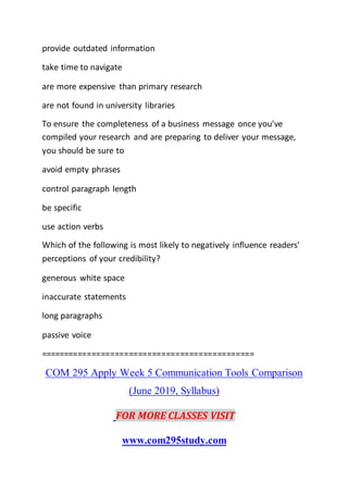 provide outdated information
take time to navigate
are more expensive than primary research
are not found in university libraries
To ensure the completeness of a business message once you've
compiled your research and are preparing to deliver your message,
you should be sure to
avoid empty phrases
control paragraph length
be specific
use action verbs
Which of the following is most likely to negatively influence readers'
perceptions of your credibility?
generous white space
inaccurate statements
long paragraphs
passive voice
==============================================
COM 295 Apply Week 5 Communication Tools Comparison
(June 2019, Syllabus)
FOR MORE CLASSES VISIT
www.com295study.com
 