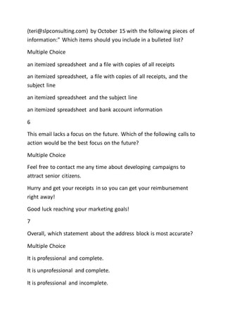 (teri@slpconsulting.com) by October 15 with the following pieces of
information:” Which items should you include in a bulleted list?
Multiple Choice
an itemized spreadsheet and a file with copies of all receipts
an itemized spreadsheet, a file with copies of all receipts, and the
subject line
an itemized spreadsheet and the subject line
an itemized spreadsheet and bank account information
6
This email lacks a focus on the future. Which of the following calls to
action would be the best focus on the future?
Multiple Choice
Feel free to contact me any time about developing campaigns to
attract senior citizens.
Hurry and get your receipts in so you can get your reimbursement
right away!
Good luck reaching your marketing goals!
7
Overall, which statement about the address block is most accurate?
Multiple Choice
It is professional and complete.
It is unprofessional and complete.
It is professional and incomplete.
 