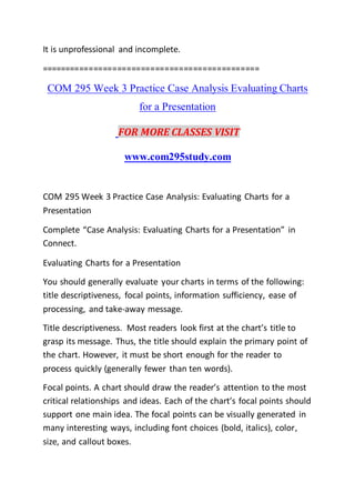 It is unprofessional and incomplete.
==============================================
COM 295 Week 3 Practice Case Analysis Evaluating Charts
for a Presentation
FOR MORE CLASSES VISIT
www.com295study.com
COM 295 Week 3 Practice Case Analysis: Evaluating Charts for a
Presentation
Complete “Case Analysis: Evaluating Charts for a Presentation” in
Connect.
Evaluating Charts for a Presentation
You should generally evaluate your charts in terms of the following:
title descriptiveness, focal points, information sufficiency, ease of
processing, and take-away message.
Title descriptiveness. Most readers look first at the chart’s title to
grasp its message. Thus, the title should explain the primary point of
the chart. However, it must be short enough for the reader to
process quickly (generally fewer than ten words).
Focal points. A chart should draw the reader’s attention to the most
critical relationships and ideas. Each of the chart’s focal points should
support one main idea. The focal points can be visually generated in
many interesting ways, including font choices (bold, italics), color,
size, and callout boxes.
 