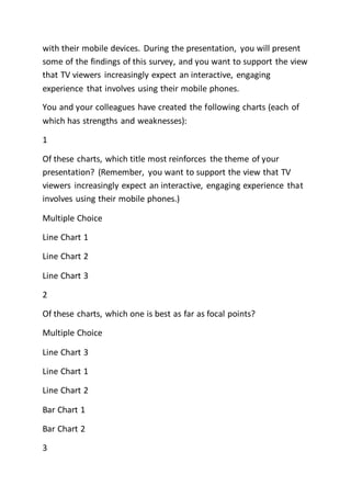 with their mobile devices. During the presentation, you will present
some of the findings of this survey, and you want to support the view
that TV viewers increasingly expect an interactive, engaging
experience that involves using their mobile phones.
You and your colleagues have created the following charts (each of
which has strengths and weaknesses):
1
Of these charts, which title most reinforces the theme of your
presentation? (Remember, you want to support the view that TV
viewers increasingly expect an interactive, engaging experience that
involves using their mobile phones.)
Multiple Choice
Line Chart 1
Line Chart 2
Line Chart 3
2
Of these charts, which one is best as far as focal points?
Multiple Choice
Line Chart 3
Line Chart 1
Line Chart 2
Bar Chart 1
Bar Chart 2
3
 