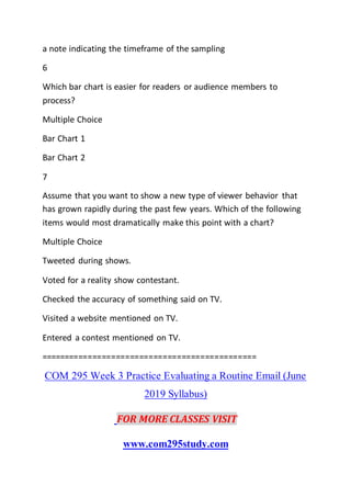 a note indicating the timeframe of the sampling
6
Which bar chart is easier for readers or audience members to
process?
Multiple Choice
Bar Chart 1
Bar Chart 2
7
Assume that you want to show a new type of viewer behavior that
has grown rapidly during the past few years. Which of the following
items would most dramatically make this point with a chart?
Multiple Choice
Tweeted during shows.
Voted for a reality show contestant.
Checked the accuracy of something said on TV.
Visited a website mentioned on TV.
Entered a contest mentioned on TV.
==============================================
COM 295 Week 3 Practice Evaluating a Routine Email (June
2019 Syllabus)
FOR MORE CLASSES VISIT
www.com295study.com
 