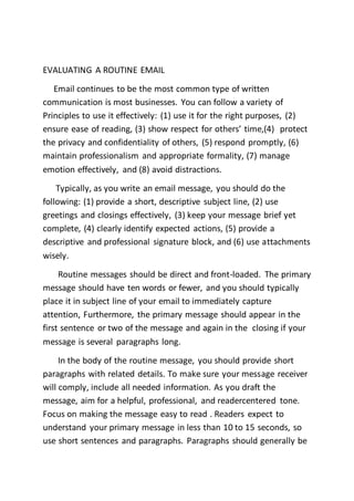 EVALUATING A ROUTINE EMAIL
Email continues to be the most common type of written
communication is most businesses. You can follow a variety of
Principles to use it effectively: (1) use it for the right purposes, (2)
ensure ease of reading, (3) show respect for others’ time,(4) protect
the privacy and confidentiality of others, (5) respond promptly, (6)
maintain professionalism and appropriate formality, (7) manage
emotion effectively, and (8) avoid distractions.
Typically, as you write an email message, you should do the
following: (1) provide a short, descriptive subject line, (2) use
greetings and closings effectively, (3) keep your message brief yet
complete, (4) clearly identify expected actions, (5) provide a
descriptive and professional signature block, and (6) use attachments
wisely.
Routine messages should be direct and front-loaded. The primary
message should have ten words or fewer, and you should typically
place it in subject line of your email to immediately capture
attention, Furthermore, the primary message should appear in the
first sentence or two of the message and again in the closing if your
message is several paragraphs long.
In the body of the routine message, you should provide short
paragraphs with related details. To make sure your message receiver
will comply, include all needed information. As you draft the
message, aim for a helpful, professional, and readercentered tone.
Focus on making the message easy to read . Readers expect to
understand your primary message in less than 10 to 15 seconds, so
use short sentences and paragraphs. Paragraphs should generally be
 