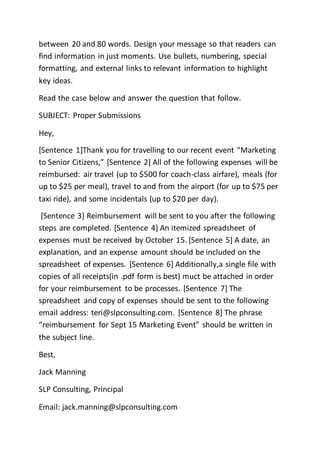 between 20 and 80 words. Design your message so that readers can
find information in just moments. Use bullets, numbering, special
formatting, and external links to relevant information to highlight
key ideas.
Read the case below and answer the question that follow.
SUBJECT: Proper Submissions
Hey,
[Sentence 1]Thank you for travelling to our recent event “Marketing
to Senior Citizens,” [Sentence 2] All of the following expenses will be
reimbursed: air travel (up to $500 for coach-class airfare), meals (for
up to $25 per meal), travel to and from the airport (for up to $75 per
taxi ride), and some incidentals (up to $20 per day).
[Sentence 3] Reimbursement will be sent to you after the following
steps are completed. [Sentence 4] An itemized spreadsheet of
expenses must be received by October 15. [Sentence 5] A date, an
explanation, and an expense amount should be included on the
spreadsheet of expenses. [Sentence 6] Additionally,a single file with
copies of all receipts(in .pdf form is best) muct be attached in order
for your reimbursement to be processes. [Sentence 7] The
spreadsheet and copy of expenses should be sent to the following
email address: teri@slpconsulting.com. [Sentence 8] The phrase
“reimbursement for Sept 15 Marketing Event” should be written in
the subject line.
Best,
Jack Manning
SLP Consulting, Principal
Email: jack.manning@slpconsulting.com
 