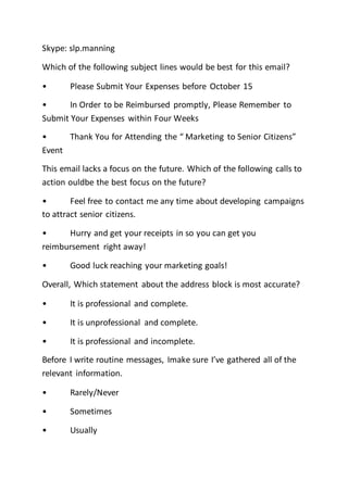 Skype: slp.manning
Which of the following subject lines would be best for this email?
• Please Submit Your Expenses before October 15
• In Order to be Reimbursed promptly, Please Remember to
Submit Your Expenses within Four Weeks
• Thank You for Attending the “ Marketing to Senior Citizens”
Event
This email lacks a focus on the future. Which of the following calls to
action ouldbe the best focus on the future?
• Feel free to contact me any time about developing campaigns
to attract senior citizens.
• Hurry and get your receipts in so you can get you
reimbursement right away!
• Good luck reaching your marketing goals!
Overall, Which statement about the address block is most accurate?
• It is professional and complete.
• It is unprofessional and complete.
• It is professional and incomplete.
Before I write routine messages, Imake sure I’ve gathered all of the
relevant information.
• Rarely/Never
• Sometimes
• Usually
 