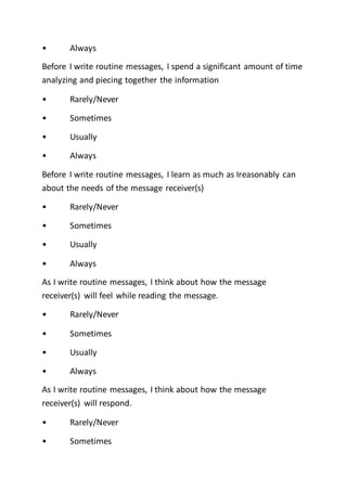 • Always
Before I write routine messages, I spend a significant amount of time
analyzing and piecing together the information
• Rarely/Never
• Sometimes
• Usually
• Always
Before I write routine messages, I learn as much as Ireasonably can
about the needs of the message receiver(s)
• Rarely/Never
• Sometimes
• Usually
• Always
As I write routine messages, I think about how the message
receiver(s) will feel while reading the message.
• Rarely/Never
• Sometimes
• Usually
• Always
As I write routine messages, I think about how the message
receiver(s) will respond.
• Rarely/Never
• Sometimes
 