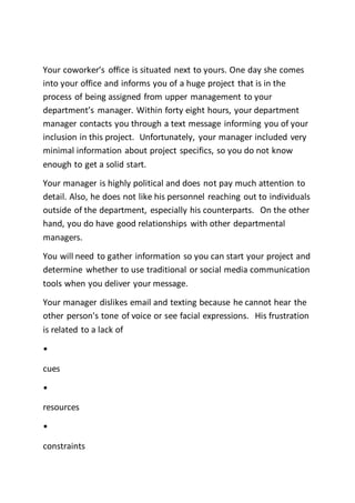 Your coworker’s office is situated next to yours. One day she comes
into your office and informs you of a huge project that is in the
process of being assigned from upper management to your
department’s manager. Within forty eight hours, your department
manager contacts you through a text message informing you of your
inclusion in this project. Unfortunately, your manager included very
minimal information about project specifics, so you do not know
enough to get a solid start.
Your manager is highly political and does not pay much attention to
detail. Also, he does not like his personnel reaching out to individuals
outside of the department, especially his counterparts. On the other
hand, you do have good relationships with other departmental
managers.
You will need to gather information so you can start your project and
determine whether to use traditional or social media communication
tools when you deliver your message.
Your manager dislikes email and texting because he cannot hear the
other person's tone of voice or see facial expressions. His frustration
is related to a lack of
•
cues
•
resources
•
constraints
 