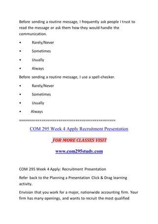 Before sending a routine message, I frequently ask people I trust to
read the message or ask them how they would handle the
communication.
• Rarely/Never
• Sometimes
• Usually
• Always
Before sending a routine message, I use a spell-checker.
• Rarely/Never
• Sometimes
• Usually
• Always
==============================================
COM 295 Week 4 Apply Recruitment Presentation
FOR MORE CLASSES VISIT
www.com295study.com
COM 295 Week 4 Apply: Recruitment Presentation
Refer back to the Planning a Presentation Click & Drag learning
activity.
Envision that you work for a major, nationwide accounting firm. Your
firm has many openings, and wants to recruit the most qualified
 