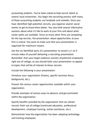 accounting students. You’ve been asked to help recruit talent at
several local universities. You begin the recruiting process with many
of these accounting students via Facebook and LinkedIn. Once you
have identified high-potential recruits, you organize several social
events to get to know them better. You also hold several informative
sessions about what it’s like to work at your firm and about what
career paths are available. Since so many other firms are competing
for the top recruits, the presentation about opportunities at your
firm is critical. You want to make sure that your presentation is
organized for maximum impact.
Use the six identified parts of a presentation to record a 2- to 3-
minute video of yourself delivering a recruiting presentation.
Remember that your target audience consists of potential employees
right out of college, so you should tailor your presentation to appeal
to topics that will be of interest to these recruits.
Include the following in your presentation:
Introduce your organization (history, specific business focus,
background, etc.).
Present the various career opportunities available within your
organization.
Provide examples of various ways to advance and get promoted
within the organization.
Specify benefits provided by the organization that can attract
recruits fresh out of college (continued education, professional
development, employee training, tuition assistance, etc.).
Demonstrate how the organization has been adopting technology
and training employees.
 