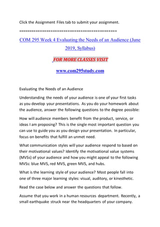 Click the Assignment Files tab to submit your assignment.
==============================================
COM 295 Week 4 Evaluating the Needs of an Audience (June
2019, Syllabus)
FOR MORE CLASSES VISIT
www.com295study.com
Evaluating the Needs of an Audience
Understanding the needs of your audience is one of your first tasks
as you develop your presentations. As you do your homework about
the audience, answer the following questions to the degree possible:
How will audience members benefit from the product, service, or
ideas I am proposing? This is the single most important question you
can use to guide you as you design your presentation. In particular,
focus on benefits that fulfill an unmet need.
What communication styles will your audience respond to based on
their motivational values? Identify the motivational value systems
(MVSs) of your audience and how you might appeal to the following
MVSs: blue MVS, red MVS, green MVS, and hubs.
What is the learning style of your audience? Most people fall into
one of three major learning styles: visual, auditory, or kinesthetic.
Read the case below and answer the questions that follow.
Assume that you work in a human resources department. Recently, a
small earthquake struck near the headquarters of your company.
 