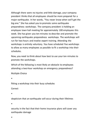 Although there were no injuries and little damage, your company
president thinks that all employees should be more prepared for a
major earthquake. In her words, “You never know when we’ll get the
big one.” She has asked you to promote some earthquake
preparedness workshops. The company president is holding an
employee town hall meeting for approximately 100 employees this
week. She has given you ten minutes to describe and promote the
upcoming earthquake preparedness workshops. The workshops will
run for two hours and involve expert training. Attending the
workshops is entirely voluntary. You have scheduled five workshops
to allow as many employees as possible to fit a workshop into their
schedules.
Now, you need to think about how best to use your ten minutes to
promote the workshops.
Which of the following is most likely an obstacle to employees
attending a two-hour workshop on emergency preparedness?
Multiple Choice
•
fitting a workshop into their busy schedules
Correct
•
skepticism that an earthquake will occur during their lifetimes
•
security in the fact that their home insurance plans will cover any
earthquake damage
•
 