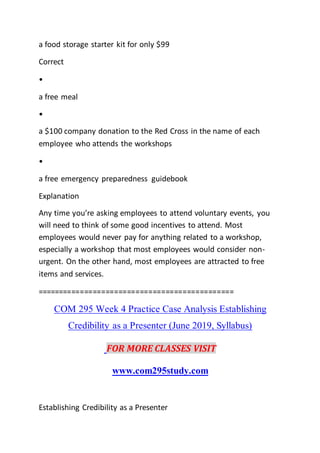 a food storage starter kit for only $99
Correct
•
a free meal
•
a $100 company donation to the Red Cross in the name of each
employee who attends the workshops
•
a free emergency preparedness guidebook
Explanation
Any time you’re asking employees to attend voluntary events, you
will need to think of some good incentives to attend. Most
employees would never pay for anything related to a workshop,
especially a workshop that most employees would consider non-
urgent. On the other hand, most employees are attracted to free
items and services.
==============================================
COM 295 Week 4 Practice Case Analysis Establishing
Credibility as a Presenter (June 2019, Syllabus)
FOR MORE CLASSES VISIT
www.com295study.com
Establishing Credibility as a Presenter
 
