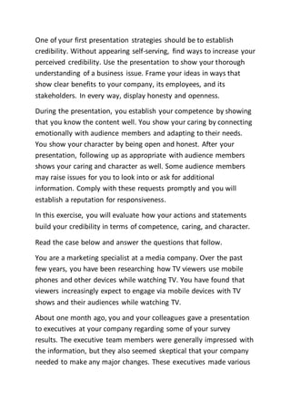 One of your first presentation strategies should be to establish
credibility. Without appearing self-serving, find ways to increase your
perceived credibility. Use the presentation to show your thorough
understanding of a business issue. Frame your ideas in ways that
show clear benefits to your company, its employees, and its
stakeholders. In every way, display honesty and openness.
During the presentation, you establish your competence by showing
that you know the content well. You show your caring by connecting
emotionally with audience members and adapting to their needs.
You show your character by being open and honest. After your
presentation, following up as appropriate with audience members
shows your caring and character as well. Some audience members
may raise issues for you to look into or ask for additional
information. Comply with these requests promptly and you will
establish a reputation for responsiveness.
In this exercise, you will evaluate how your actions and statements
build your credibility in terms of competence, caring, and character.
Read the case below and answer the questions that follow.
You are a marketing specialist at a media company. Over the past
few years, you have been researching how TV viewers use mobile
phones and other devices while watching TV. You have found that
viewers increasingly expect to engage via mobile devices with TV
shows and their audiences while watching TV.
About one month ago, you and your colleagues gave a presentation
to executives at your company regarding some of your survey
results. The executive team members were generally impressed with
the information, but they also seemed skeptical that your company
needed to make any major changes. These executives made various
 