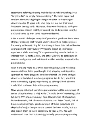 statements referring to using mobile devices while watching TV as
"largely a fad" or simply "nonmonetizing." They also expressed
concern about making major changes to cater to the youngest
viewers (under 25 years old), who they feel are not their most
important demographic. However, they were impressed with your
presentation enough that they wanted you to dig deeper into the
data and come up with some recommendations.
After a month of deeper analysis of your data, you have found even
stronger evidence that viewers under 40 use their mobile devices
frequently while watching TV. You thought these data helped bolster
your argument that younger TV viewers expect an interactive
experience while watching TV programs—using mobile devices to
interact with TV hosts, actors, and other viewers; to participate in
contests and games; and to interact in other creative ways with the
programming.
With more and more TV viewers recording shows and watching
commercial-free later, you thought that adopting an interactive
approach to many programs could counteract this trend and get
viewers excited about watching programs live. In fact, you think
there is currently a great opportunity to develop a new business
model that embraces interactive programming.
Now, you've returned to make a presentation to this same group of
senior vice presidents (SVPs): Katie O'Harrah, SVP of marketing; Jake
Ecksberg, SVP of programming; Sam Clawson, SVP of interactive;
Marco Feinstein, SVP of communications; and Peter Orwell, SVP of
business development. You know most of these executives are
skeptical of major changes to the current business model, but you
also expect them to listen objectively to your views. You will
recommend that the company aggressively pursues programming
 