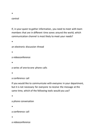 •
control
If, in your quest to gather information, you need to meet with team
members that are in different time zones around the world, which
communication channel is most likely to meet your needs?
•
an electronic discussion thread
•
a videoconference
•
a series of one-to-one phone calls
•
a conference call
If you would like to communicate with everyone in your department,
but it is not necessary for everyone to receive the message at the
same time, which of the following tools would you use?
•
a phone conversation
•
a conference call
•
a videoconference
 