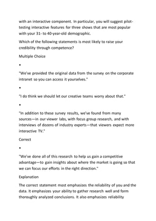with an interactive component. In particular, you will suggest pilot-
testing interactive features for three shows that are most popular
with your 31- to 40-year-old demographic.
Which of the following statements is most likely to raise your
credibility through competence?
Multiple Choice
•
"We've provided the original data from the survey on the corporate
intranet so you can access it yourselves."
•
"I do think we should let our creative teams worry about that."
•
"In addition to these survey results, we've found from many
sources—in our viewer labs, with focus group research, and with
interviews of dozens of industry experts—that viewers expect more
interactive TV."
Correct
•
"We've done all of this research to help us gain a competitive
advantage—to gain insights about where the market is going so that
we can focus our efforts in the right direction."
Explanation
The correct statement most emphasizes the reliability of you and the
data. It emphasizes your ability to gather research well and form
thoroughly analyzed conclusions. It also emphasizes reliability
 