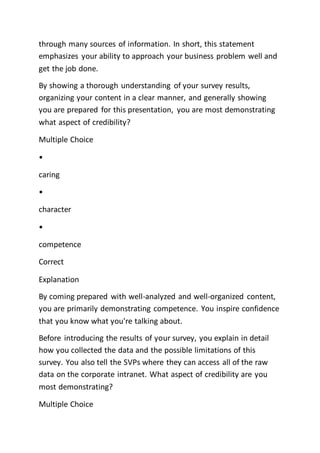 through many sources of information. In short, this statement
emphasizes your ability to approach your business problem well and
get the job done.
By showing a thorough understanding of your survey results,
organizing your content in a clear manner, and generally showing
you are prepared for this presentation, you are most demonstrating
what aspect of credibility?
Multiple Choice
•
caring
•
character
•
competence
Correct
Explanation
By coming prepared with well-analyzed and well-organized content,
you are primarily demonstrating competence. You inspire confidence
that you know what you're talking about.
Before introducing the results of your survey, you explain in detail
how you collected the data and the possible limitations of this
survey. You also tell the SVPs where they can access all of the raw
data on the corporate intranet. What aspect of credibility are you
most demonstrating?
Multiple Choice
 