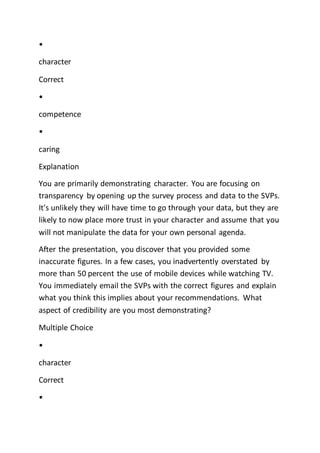 •
character
Correct
•
competence
•
caring
Explanation
You are primarily demonstrating character. You are focusing on
transparency by opening up the survey process and data to the SVPs.
It's unlikely they will have time to go through your data, but they are
likely to now place more trust in your character and assume that you
will not manipulate the data for your own personal agenda.
After the presentation, you discover that you provided some
inaccurate figures. In a few cases, you inadvertently overstated by
more than 50 percent the use of mobile devices while watching TV.
You immediately email the SVPs with the correct figures and explain
what you think this implies about your recommendations. What
aspect of credibility are you most demonstrating?
Multiple Choice
•
character
Correct
•
 