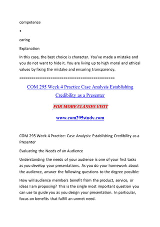 competence
•
caring
Explanation
In this case, the best choice is character. You've made a mistake and
you do not want to hide it. You are living up to high moral and ethical
values by fixing the mistake and ensuring transparency.
=============================================
COM 295 Week 4 Practice Case Analysis Establishing
Credibility as a Presenter
FOR MORE CLASSES VISIT
www.com295study.com
COM 295 Week 4 Practice: Case Analysis: Establishing Credibility as a
Presenter
Evaluating the Needs of an Audience
Understanding the needs of your audience is one of your first tasks
as you develop your presentations. As you do your homework about
the audience, answer the following questions to the degree possible:
How will audience members benefit from the product, service, or
ideas I am proposing? This is the single most important question you
can use to guide you as you design your presentation. In particular,
focus on benefits that fulfill an unmet need.
 
