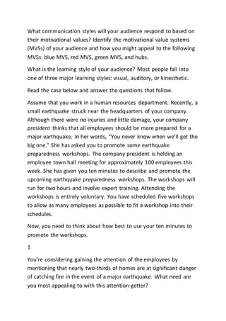 What communication styles will your audience respond to based on
their motivational values? Identify the motivational value systems
(MVSs) of your audience and how you might appeal to the following
MVSs: blue MVS, red MVS, green MVS, and hubs.
What is the learning style of your audience? Most people fall into
one of three major learning styles: visual, auditory, or kinesthetic.
Read the case below and answer the questions that follow.
Assume that you work in a human resources department. Recently, a
small earthquake struck near the headquarters of your company.
Although there were no injuries and little damage, your company
president thinks that all employees should be more prepared for a
major earthquake. In her words, “You never know when we’ll get the
big one.” She has asked you to promote some earthquake
preparedness workshops. The company president is holding an
employee town hall meeting for approximately 100 employees this
week. She has given you ten minutes to describe and promote the
upcoming earthquake preparedness workshops. The workshops will
run for two hours and involve expert training. Attending the
workshops is entirely voluntary. You have scheduled five workshops
to allow as many employees as possible to fit a workshop into their
schedules.
Now, you need to think about how best to use your ten minutes to
promote the workshops.
1
You’re considering gaining the attention of the employees by
mentioning that nearly two-thirds of homes are at significant danger
of catching fire in the event of a major earthquake. What need are
you most appealing to with this attention-getter?
 