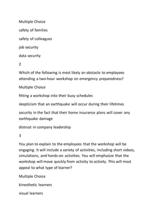 Multiple Choice
safety of families
safety of colleagues
job security
data security
2
Which of the following is most likely an obstacle to employees
attending a two-hour workshop on emergency preparedness?
Multiple Choice
fitting a workshop into their busy schedules
skepticism that an earthquake will occur during their lifetimes
security in the fact that their home insurance plans will cover any
earthquake damage
distrust in company leadership
3
You plan to explain to the employees that the workshop will be
engaging. It will include a variety of activities, including short videos,
simulations, and hands-on activities. You will emphasize that the
workshop will move quickly from activity to activity. This will most
appeal to what type of learner?
Multiple Choice
kinesthetic learners
visual learners
 