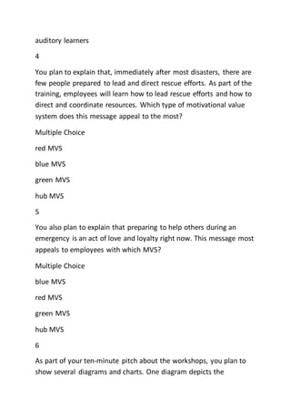 auditory learners
4
You plan to explain that, immediately after most disasters, there are
few people prepared to lead and direct rescue efforts. As part of the
training, employees will learn how to lead rescue efforts and how to
direct and coordinate resources. Which type of motivational value
system does this message appeal to the most?
Multiple Choice
red MVS
blue MVS
green MVS
hub MVS
5
You also plan to explain that preparing to help others during an
emergency is an act of love and loyalty right now. This message most
appeals to employees with which MVS?
Multiple Choice
blue MVS
red MVS
green MVS
hub MVS
6
As part of your ten-minute pitch about the workshops, you plan to
show several diagrams and charts. One diagram depicts the
 