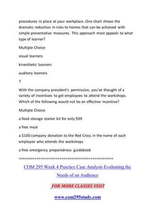 procedures in place at your workplace. One chart shows the
dramatic reduction in risks to homes that can be achieved with
simple preventative measures. This approach most appeals to what
type of learner?
Multiple Choice
visual learners
kinesthetic learners
auditory learners
7
With the company president’s permission, you’ve thought of a
variety of incentives to get employees to attend the workshops.
Which of the following would not be an effective incentive?
Multiple Choice
a food storage starter kit for only $99
a free meal
a $100 company donation to the Red Cross in the name of each
employee who attends the workshops
a free emergency preparedness guidebook
==============================================
COM 295 Week 4 Practice Case Analysis Evaluating the
Needs of an Audience
FOR MORE CLASSES VISIT
www.com295study.com
 