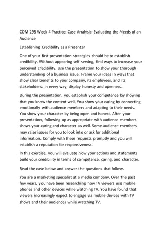 COM 295 Week 4 Practice: Case Analysis: Evaluating the Needs of an
Audience
Establishing Credibility as a Presenter
One of your first presentation strategies should be to establish
credibility. Without appearing self-serving, find ways to increase your
perceived credibility. Use the presentation to show your thorough
understanding of a business issue. Frame your ideas in ways that
show clear benefits to your company, its employees, and its
stakeholders. In every way, display honesty and openness.
During the presentation, you establish your competence by showing
that you know the content well. You show your caring by connecting
emotionally with audience members and adapting to their needs.
You show your character by being open and honest. After your
presentation, following up as appropriate with audience members
shows your caring and character as well. Some audience members
may raise issues for you to look into or ask for additional
information. Comply with these requests promptly and you will
establish a reputation for responsiveness.
In this exercise, you will evaluate how your actions and statements
build your credibility in terms of competence, caring, and character.
Read the case below and answer the questions that follow.
You are a marketing specialist at a media company. Over the past
few years, you have been researching how TV viewers use mobile
phones and other devices while watching TV. You have found that
viewers increasingly expect to engage via mobile devices with TV
shows and their audiences while watching TV.
 