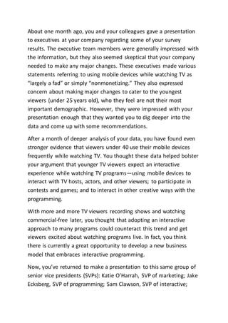 About one month ago, you and your colleagues gave a presentation
to executives at your company regarding some of your survey
results. The executive team members were generally impressed with
the information, but they also seemed skeptical that your company
needed to make any major changes. These executives made various
statements referring to using mobile devices while watching TV as
“largely a fad” or simply “nonmonetizing.” They also expressed
concern about making major changes to cater to the youngest
viewers (under 25 years old), who they feel are not their most
important demographic. However, they were impressed with your
presentation enough that they wanted you to dig deeper into the
data and come up with some recommendations.
After a month of deeper analysis of your data, you have found even
stronger evidence that viewers under 40 use their mobile devices
frequently while watching TV. You thought these data helped bolster
your argument that younger TV viewers expect an interactive
experience while watching TV programs—using mobile devices to
interact with TV hosts, actors, and other viewers; to participate in
contests and games; and to interact in other creative ways with the
programming.
With more and more TV viewers recording shows and watching
commercial-free later, you thought that adopting an interactive
approach to many programs could counteract this trend and get
viewers excited about watching programs live. In fact, you think
there is currently a great opportunity to develop a new business
model that embraces interactive programming.
Now, you’ve returned to make a presentation to this same group of
senior vice presidents (SVPs): Katie O’Harrah, SVP of marketing; Jake
Ecksberg, SVP of programming; Sam Clawson, SVP of interactive;
 