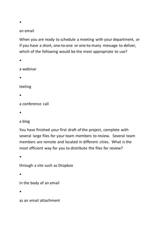 •
an email
When you are ready to schedule a meeting with your department, or
if you have a short, one-to-one or one-to-many message to deliver,
which of the following would be the most appropriate to use?
•
a webinar
•
texting
•
a conference call
•
a blog
You have finished your first draft of the project, complete with
several large files for your team members to review. Several team
members are remote and located in different cities. What is the
most efficient way for you to distribute the files for review?
•
through a site such as Dropbox
•
in the body of an email
•
as an email attachment
 