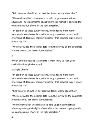 “I do think we should let our creative teams worry about that.”
“We’ve done all of this research to help us gain a competitive
advantage—to gain insights about where the market is going so that
we can focus our efforts in the right direction.”
“In addition to these survey results, we’ve found from many
sources—in our viewer labs, with focus group research, and with
interviews of dozens of industry experts—that viewers expect more
interactive TV.”
“We’ve provided the original data from the survey on the corporate
intranet so you can access it yourselves.”
3
Which of the following statements is most likely to raise your
credibility through character?
Multiple Choice
“In addition to these survey results, we’ve found from many
sources—in our viewer labs, with focus group research, and with
interviews of dozens of industry experts—that viewers expect more
interactive TV.”
“I do think we should let our creative teams worry about that.”
“We’ve provided the original data from the survey on the corporate
intranet so you can access it yourselves.”
“We’ve done all of this research to help us gain a competitive
advantage—to gain insights about where the market is going so that
we can focus our efforts in the right direction.”
4
 