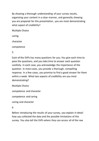 By showing a thorough understanding of your survey results,
organizing your content in a clear manner, and generally showing
you are prepared for this presentation, you are most demonstrating
what aspect of credibility?
Multiple Choice
caring
character
competence
5
Each of the SVPs has many questions for you. You give each time to
pose the questions, and you take time to answer each question
carefully. In each case, you acknowledge the importance of the
question. In most cases, you provide a thorough, compelling
response. In a few cases, you promise to find a good answer for them
within a week. What two aspects of credibility are you most
demonstrating?
Multiple Choice
competence and character
competence and caring
caring and character
6
Before introducing the results of your survey, you explain in detail
how you collected the data and the possible limitations of this
survey. You also tell the SVPs where they can access all of the raw
 
