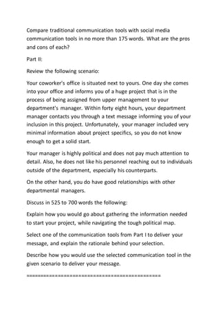 Compare traditional communication tools with social media
communication tools in no more than 175 words. What are the pros
and cons of each?
Part II:
Review the following scenario:
Your coworker's office is situated next to yours. One day she comes
into your office and informs you of a huge project that is in the
process of being assigned from upper management to your
department's manager. Within forty eight hours, your department
manager contacts you through a text message informing you of your
inclusion in this project. Unfortunately, your manager included very
minimal information about project specifics, so you do not know
enough to get a solid start.
Your manager is highly political and does not pay much attention to
detail. Also, he does not like his personnel reaching out to individuals
outside of the department, especially his counterparts.
On the other hand, you do have good relationships with other
departmental managers.
Discuss in 525 to 700 words the following:
Explain how you would go about gathering the information needed
to start your project, while navigating the tough political map.
Select one of the communication tools from Part I to deliver your
message, and explain the rationale behind your selection.
Describe how you would use the selected communication tool in the
given scenario to deliver your message.
==============================================
 