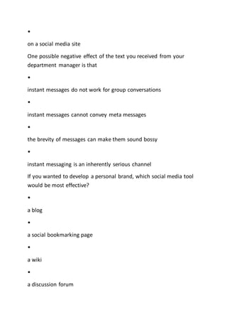 •
on a social media site
One possible negative effect of the text you received from your
department manager is that
•
instant messages do not work for group conversations
•
instant messages cannot convey meta messages
•
the brevity of messages can make them sound bossy
•
instant messaging is an inherently serious channel
If you wanted to develop a personal brand, which social media tool
would be most effective?
•
a blog
•
a social bookmarking page
•
a wiki
•
a discussion forum
 
