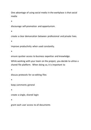 One advantage of using social media in the workplace is that social
media
•
discourage self-promotion and opportunism.
•
create a clear demarcation between professional and private lives.
•
improve productivity when used constantly.
•
ensure quicker access to business expertise and knowledge.
While working with your team on the project, you decide to utilize a
shared file platform. When doing so, it is important to
•
discuss protocols for co-editing files
•
keep comments general
•
create a single, shared login
•
grant each user access to all documents
 