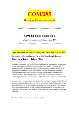 COM/295
Business Communications
**********************************************
COM 295 Entire Course Link
https://uopcourses.com/category/com-295/
**********************************************
COM 295 Week 1 Practice: Going on a Business Trip to China
Complete the "Going on a Business Trip to China" Case Study in Connect
Going on a Business Trip to China
Business professionals who are high in cultural intelligence possess skills and attributes
to work effectively with members of other cultures. They respect, recognize, and
appreciate cultural differences; possess curiosity and interest in other cultures; avoid
inappropriate stereotypes; adjust conceptions of time and show patience; manage
language differences to achieve shared meaning; understand cultural dimensions;
establish trust and show empathy across cultures; approach cross-cultural work
relationships with a learner mind-set; and build co-cultures of cooperation and innovation.
In this exercise, you evaluate the experiences of an operations manager going to China to
examine factories and potentially take bids for some of your company's operations. You
will notice differences in communication across cultures and analyze the interactions in
terms of cultural intelligence and the following cultural dimensions: individualism and
collectivism, egalitarianism and hierarchy, future orientation, assertiveness, and humane
orientation.
Read the case below and answer the questions that follow.
 