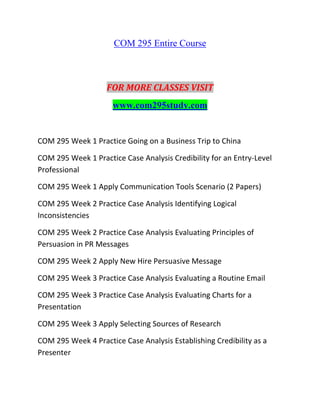 COM 295 Entire Course
FOR MORE CLASSES VISIT
www.com295study.com
COM 295 Week 1 Practice Going on a Business Trip to China
COM 295 Week 1 Practice Case Analysis Credibility for an Entry-Level
Professional
COM 295 Week 1 Apply Communication Tools Scenario (2 Papers)
COM 295 Week 2 Practice Case Analysis Identifying Logical
Inconsistencies
COM 295 Week 2 Practice Case Analysis Evaluating Principles of
Persuasion in PR Messages
COM 295 Week 2 Apply New Hire Persuasive Message
COM 295 Week 3 Practice Case Analysis Evaluating a Routine Email
COM 295 Week 3 Practice Case Analysis Evaluating Charts for a
Presentation
COM 295 Week 3 Apply Selecting Sources of Research
COM 295 Week 4 Practice Case Analysis Establishing Credibility as a
Presenter
 