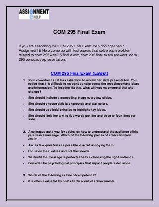 COM 295 Final Exam
If you are searching for COM 295 Final Exam then don’t get panic.
AssignmentE Help come up with test papers that solve each problem
related to com 295 week 5 final exam, com 295 final exam answers, com
295 persuasive presentation.
COM 295 Final Exam (Latest)
1. Your coworker Lariat has asked you to review her slide presentation. You
notice that it is difficult to recognize and process the most important ideas
and information. To help her fix this, what will you recommend that she
change?
 She should include a compelling image every few slides.
 She should choose dark backgrounds and text colors.
 She should use bold or italics to highlight key ideas.
 She should limit her text to five words per line and three to four lines per
slide.
2. A colleague asks you for advice on how to understand the audience of his
persuasive message. Which of the following pieces of advice will you
offer?
 Ask as few questions as possible to avoid annoying them.
 Focus on their values and not their needs.
 Wait until the message is perfected before choosing the right audience.
 Consider the psychological principles that impact people's decisions.
3. Which of the following is true of competence?
 It is often evaluated by one's track record of achievements.
 