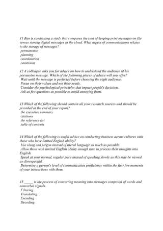 11 Bao is conducting a study that compares the cost of keeping print messages on file
versus storing digital messages in the cloud. What aspect of communications relates
to the storage of messages?
permanence
planning
coordination
constraint
12 A colleague asks you for advice on how to understand the audience of his
persuasive message. Which of the following pieces of advice will you offer?
Wait until the message is perfected before choosing the right audience.
Focus on their values and not their needs.
Consider the psychological principles that impact people's decisions.
Ask as few questions as possible to avoid annoying them.
13 Which of the following should contain all your research sources and should be
provided at the end of your report?
the executive summary
citations
the reference list
table of contents
14 Which of the following is useful advice on conducting business across cultures with
those who have limited English ability?
Use slang and jargon instead of literal language as much as possible.
Allow those with limited English ability enough time to process their thoughts into
English.
Speak at your normal, regular pace instead of speaking slowly as this may be viewed
as disrespectful.
Determine a person's level of communication proficiency within the first few moments
of your interactions with them.
15 _____ is the process of converting meaning into messages composed of words and
nonverbal signals.
Filtering
Translating
Encoding
Decoding
 