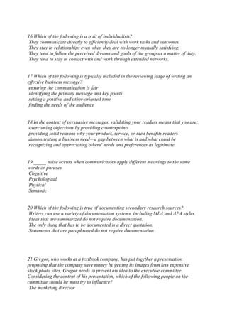 16 Which of the following is a trait of individualists?
They communicate directly to efficiently deal with work tasks and outcomes.
They stay in relationships even when they are no longer mutually satisfying.
They tend to follow the perceived dreams and goals of the group as a matter of duty.
They tend to stay in contact with and work through extended networks.
17 Which of the following is typically included in the reviewing stage of writing an
effective business message?
ensuring the communication is fair
identifying the primary message and key points
setting a positive and other-oriented tone
finding the needs of the audience
18 In the context of persuasive messages, validating your readers means that you are:
overcoming objections by providing counterpoints
providing solid reasons why your product, service, or idea benefits readers
demonstrating a business need—a gap between what is and what could be
recognizing and appreciating others' needs and preferences as legitimate
19 _____ noise occurs when communicators apply different meanings to the same
words or phrases.
Cognitive
Psychological
Physical
Semantic
20 Which of the following is true of documenting secondary research sources?
Writers can use a variety of documentation systems, including MLA and APA styles.
Ideas that are summarized do not require documentation.
The only thing that has to be documented is a direct quotation.
Statements that are paraphrased do not require documentation
21 Gregor, who works at a textbook company, has put together a presentation
proposing that the company save money by getting its images from less expensive
stock photo sites. Gregor needs to present his idea to the executive committee.
Considering the content of his presentation, which of the following people on the
committee should he most try to influence?
The marketing director
 