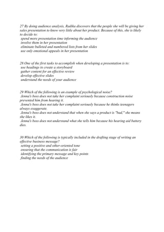 27 By doing audience analysis, Radika discovers that the people she will be giving her
sales presentation to know very little about her product. Because of this, she is likely
to decide to:
spend more presentation time informing the audience
involve them in her presentation
eliminate bulleted and numbered lists from her slides
use only emotional appeals in her presentation
28 One of the first tasks to accomplish when developing a presentation is to:
use headings to create a storyboard
gather content for an effective review
develop effective slides
understand the needs of your audience
29 Which of the following is an example of psychological noise?
Jenna's boss does not take her complaint seriously because construction noise
prevented him from hearing it.
Jenna's boss does not take her complaint seriously because he thinks teenagers
always exaggerate.
Jenna's boss does not understand that when she says a product is "bad," she means
she likes it.
Jenna's boss does not understand what she tells him because his hearing aid battery
dies.
30 Which of the following is typically included in the drafting stage of writing an
effective business message?
setting a positive and other-oriented tone
ensuring that the communication is fair
identifying the primary message and key points
finding the needs of the audience
 