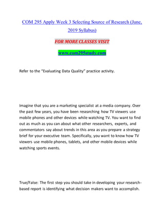 COM 295 Apply Week 3 Selecting Source of Research (June,
2019 Syllabus)
FOR MORE CLASSES VISIT
www.com295study.com
Refer to the “Evaluating Data Quality” practice activity.
Imagine that you are a marketing specialist at a media company. Over
the past few years, you have been researching how TV viewers use
mobile phones and other devices while watching TV. You want to find
out as much as you can about what other researchers, experts, and
commentators say about trends in this area as you prepare a strategy
brief for your executive team. Specifically, you want to know how TV
viewers use mobile phones, tablets, and other mobile devices while
watching sports events.
True/False: The first step you should take in developing your research-
based report is identifying what decision makers want to accomplish.
 