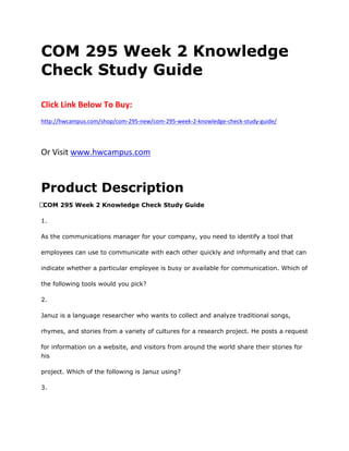 COM 295 Week 2 Knowledge
Check Study Guide
Click Link Below To Buy:
http://hwcampus.com/shop/com-295-new/com-295-week-2-knowledge-check-study-guide/
Or Visit www.hwcampus.com
Product Description
 COM 295 Week 2 Knowledge Check Study Guide
1.
As the communications manager for your company, you need to identify a tool that
employees can use to communicate with each other quickly and informally and that can
indicate whether a particular employee is busy or available for communication. Which of
the following tools would you pick?
2.
Januz is a language researcher who wants to collect and analyze traditional songs,
rhymes, and stories from a variety of cultures for a research project. He posts a request
for information on a website, and visitors from around the world share their stories for
his
project. Which of the following is Januz using?
3.
 