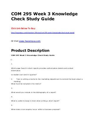 COM 295 Week 3 Knowledge
Check Study Guide
Click Link Below To Buy:
http://hwcampus.com/shop/com-295-new/com-295-week-3-knowledge-check-study-guide/
Or Visit www.hwcampus.com
Product Description
COM 295 Week 3 Knowledge Check Study Guide
 
1.
Which page found in short reports provides authorization details and contact
information
so readers can send in queries?
2. Taro is writing a memo to the marketing department to remind the team about a
meeting.
What must be included in his memo?
3.
What would you include in the bibliography of a report?
4.
What is useful to keep in mind when writing a short report?
5.
When does a non sequitur occur within a business proposal?
 