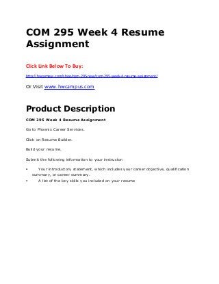 COM 295 Week 4 Resume
Assignment
Click Link Below To Buy:
http://hwcampus.com/shop/com-295-new/com-295-week-4-resume-assignment/
Or Visit www.hwcampus.com
Product Description
COM 295 Week 4 Resume Assignment
Go to Phoenix Career Services.
Click on Resume Builder.
Build your resume.
Submit the following information to your instructor:
 Your introductory statement, which includes your career objective, qualification
summary, or career summary.
 A list of the key skills you included on your resume
 