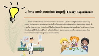 3. โครงงานประเภทจาลองทฤษฎี (Theory Experiment)
เป็นโครงงานใช้คอมพิวเตอร์ในการจาลองการทดลองของสาขาต่าง ๆ เป็นโครงงานที่ผู้ทาต้องศึกษารวบรวมความรู้
หลักการ ข้อเท็จจริงและแนวความคิดต่าง ๆ อย่างลึกซึ้งในเรื่องที่ต้องการศึกษา แล้วเสนอเป็นแนวคิด แบบจาลอง หลักการ ซึ่ง
อาจอยู่ในรูปของสมการ สูตร หรือคาอธิบายก็ได้พร้อมทั้งนาเสนอวิธีการจาลองทฤษฎีด้วยคอมพิวเตอร์ การทาโครงงานประเภท
นี้มีจุดสาคัญอยู่ที่ผู้ทาต้องมีความรู้เรื่องนั้น ๆ เป็นอย่างดี ตัวอย่าง เช่น การทดลองเรื่องการไหลของเหลว การทดลองเรื่อง
พฤติกรรมของปลาอโรวาน่า ทฤษฎีการแบ่งแยกดีเอ็นเอ เป็นต้น
 