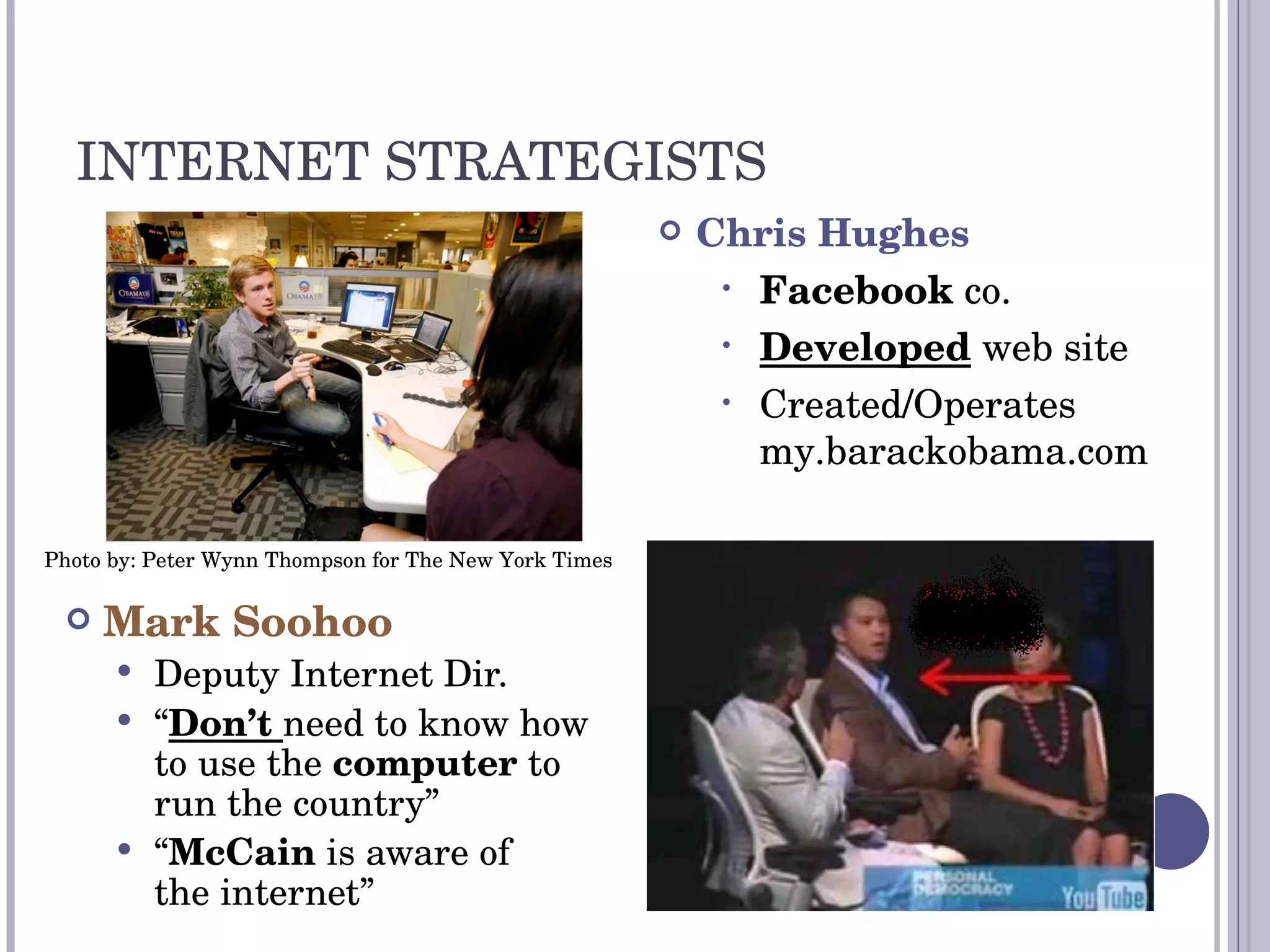 INTERNET STRATEGISTS Mark Soohoo Deputy Internet Dir. “ Don’t  need to know how to use the  computer  to run the country” “ McCain  is aware of  the internet” Photo by: Peter Wynn Thompson for The New York Times Chris Hughes Facebook  co. Developed  web site Created / Operates my.barackobama.com 