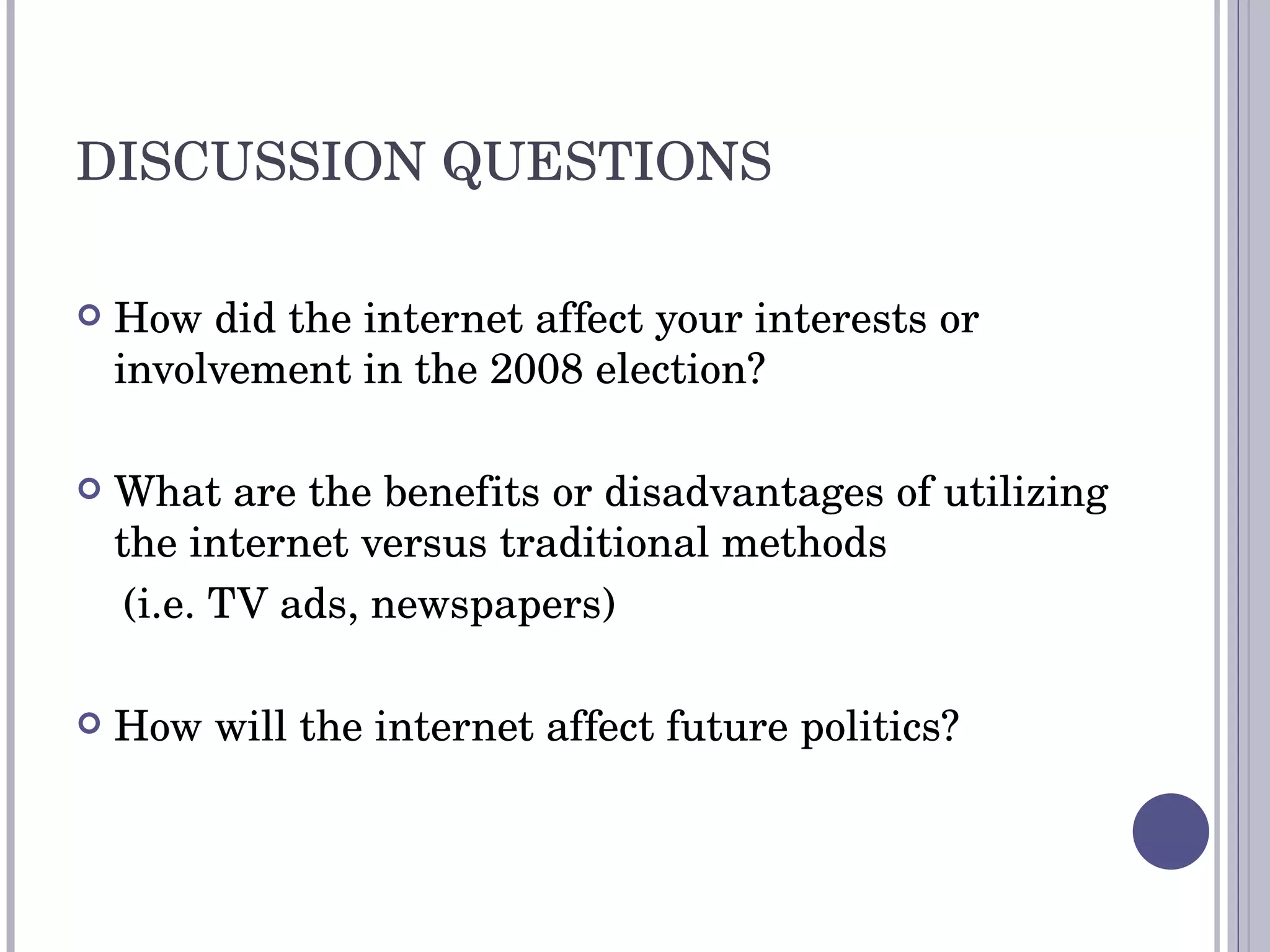 DISCUSSION QUESTIONS How did the internet affect your interests or involvement in the 2008 election? What are the benefits or disadvantages of utilizing the internet versus traditional methods  (i.e. TV ads, newspapers) How will the internet affect future politics? 