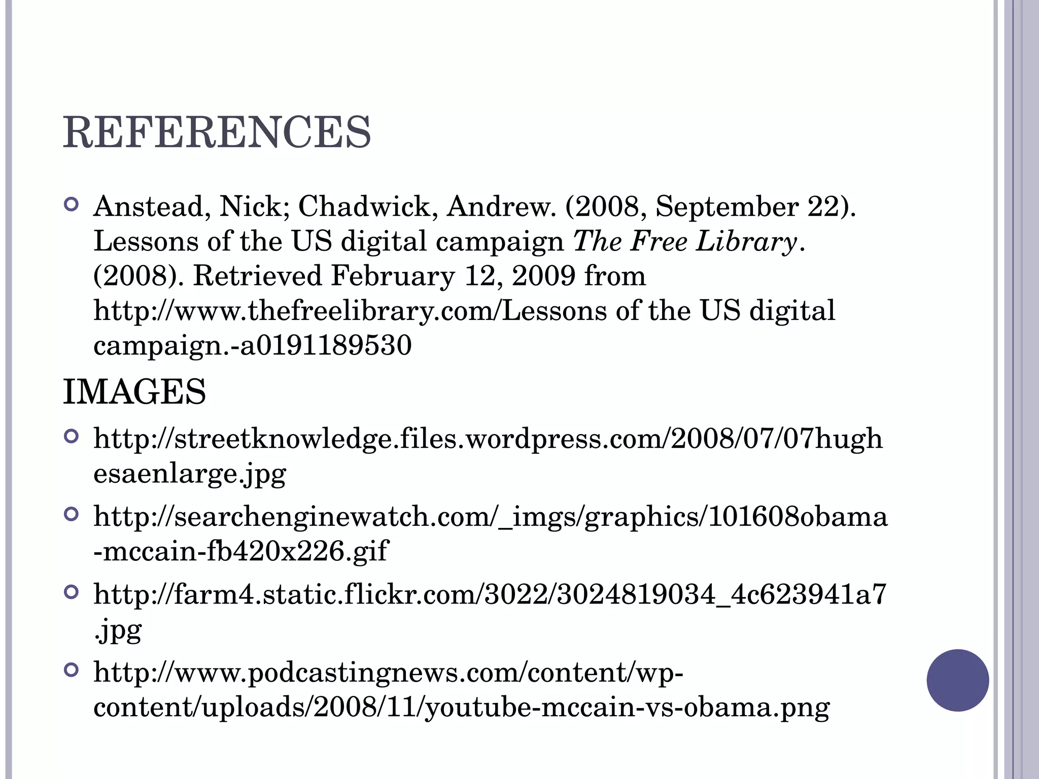 REFERENCES Anstead, Nick; Chadwick, Andrew. (2008, September 22). Lessons of the US digital campaign  The Free Library . (2008). Retrieved February 12, 2009 from http://www.thefreelibrary.com/Lessons of the US digital campaign.-a0191189530 IMAGES http://streetknowledge.files.wordpress.com/2008/07/07hughesaenlarge.jpg http://searchenginewatch.com/_imgs/graphics/101608obama-mccain-fb420x226.gif http://farm4.static.flickr.com/3022/3024819034_4c623941a7.jpg http://www.podcastingnews.com/content/wp-content/uploads/2008/11/youtube-mccain-vs-obama.png 