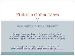 CAN WE TRUST WHAT WE READ ON THE INTERNET? Ethics in Online News Edward Spence and Aaron Quinn argue that ethical standards currently used in traditional journalism can be seamlessly applied to digital news medias such as blogging. Spence, Edward H. & Quinn, Aaron (2008). Information Ethics as a Guide for New Media. Journal of Mass Media Ethics, 23 (4), 264-279. Retrieved February 09, 2009, from  http://www.informaworld.com.offcampus.lib.washington.edu/10.1080/08900520802490889 